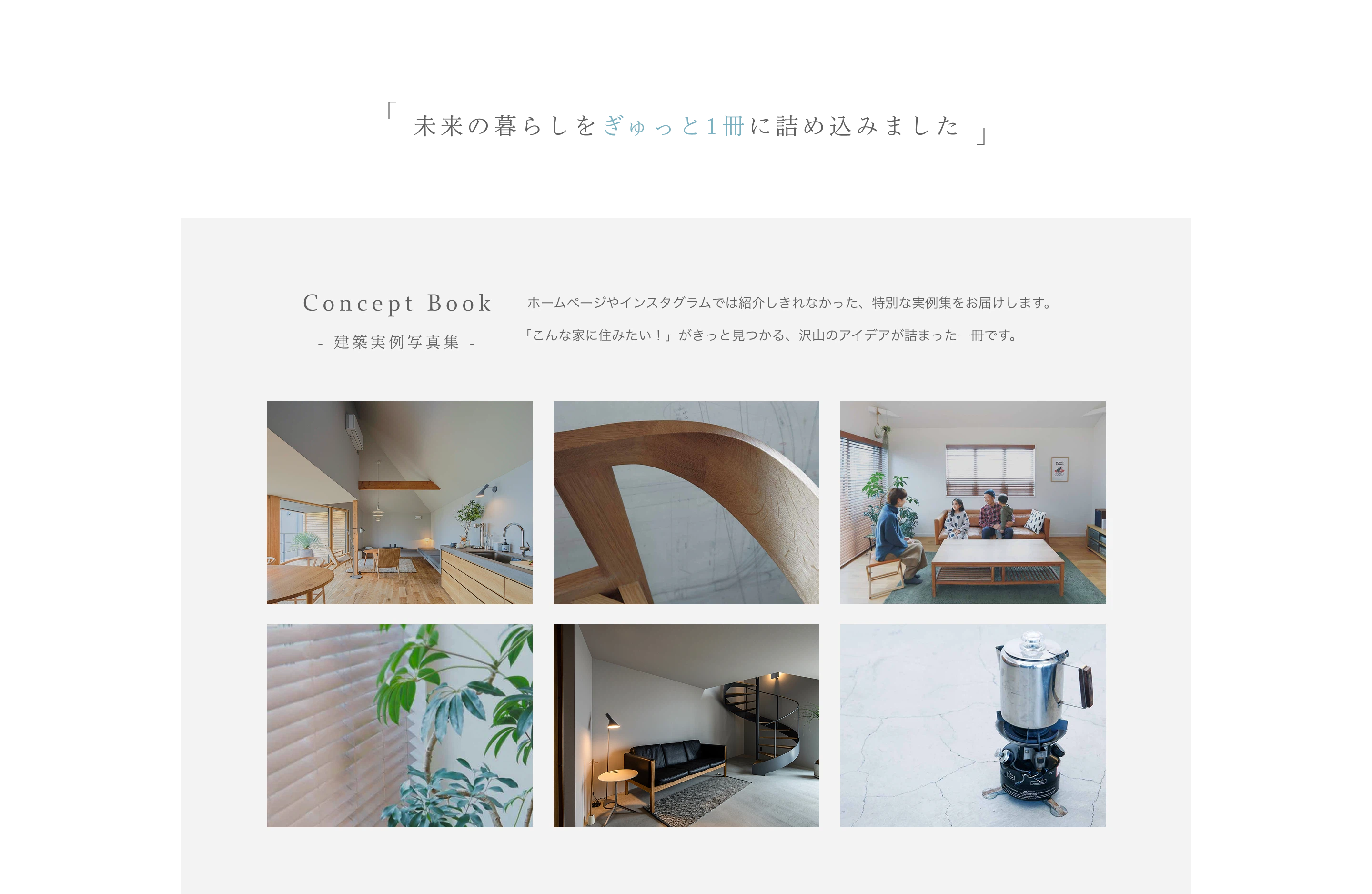 「未来の暮らしをぎゅっと1冊に詰め込みました」
Concept Book
  ホームページやインスタグラムでは紹介しきれなかった、特別な実例集をお届けします。 「こんな家に住みたい！」がきっと見つかる、沢山のアイデアが詰まった一冊です。
- 建築実例写真集 -