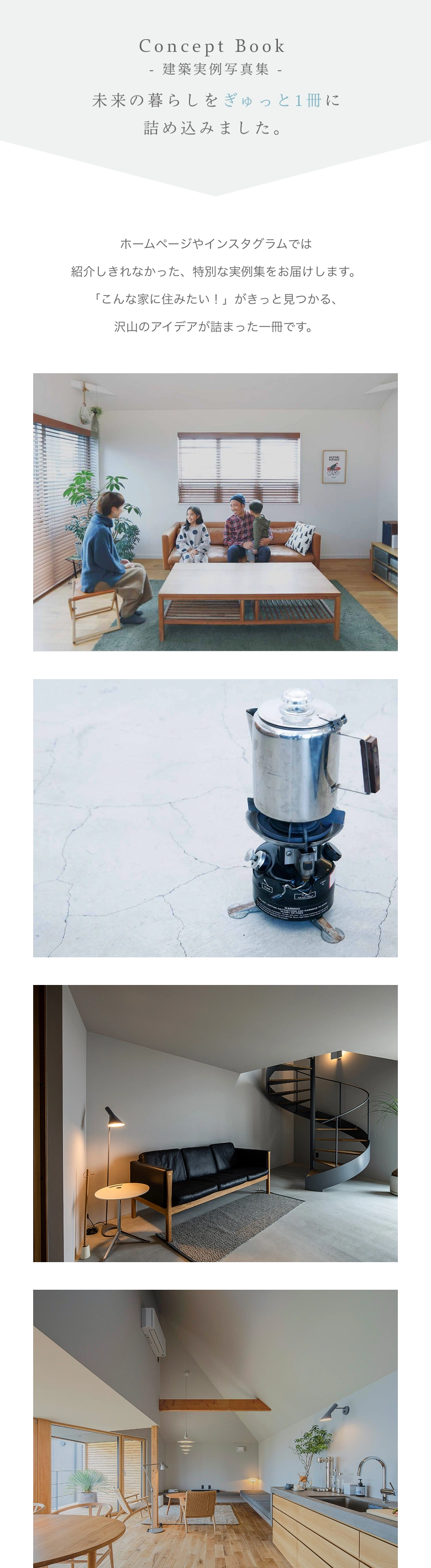「未来の暮らしをぎゅっと1冊に詰め込みました」 Concept Book ホームページやインスタグラムでは紹介しきれなかった、特別な実例集をお届けします。 「こんな家に住みたい！」がきっと見つかる、沢山のアイデアが詰まった一冊です。 - 建築実例写真集 -
